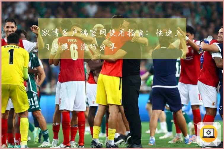 欧博客户端官网使用指南：快速入门与操作技巧分享