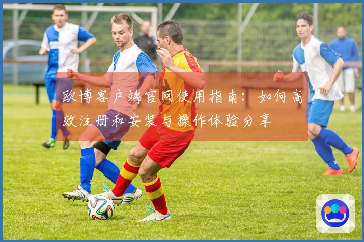 欧博客户端官网使用指南：如何高效注册和安装与操作体验分享