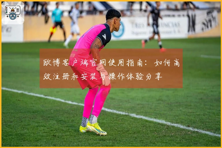 欧博客户端官网使用指南：如何高效注册和安装与操作体验分享