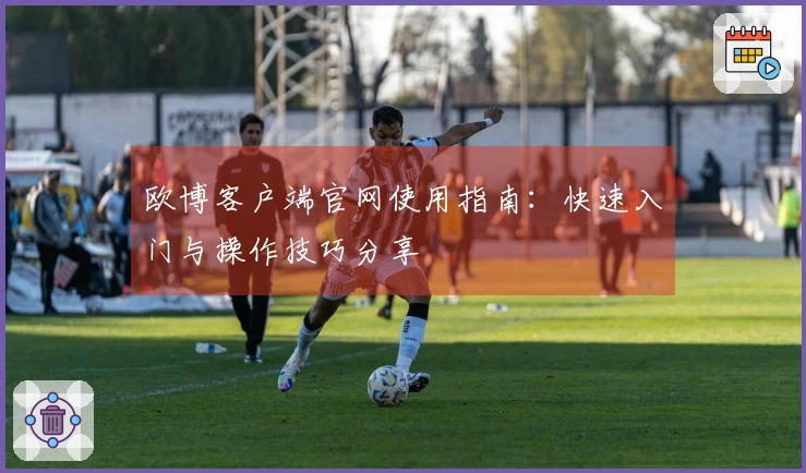 欧博客户端官网使用指南：快速入门与操作技巧分享
